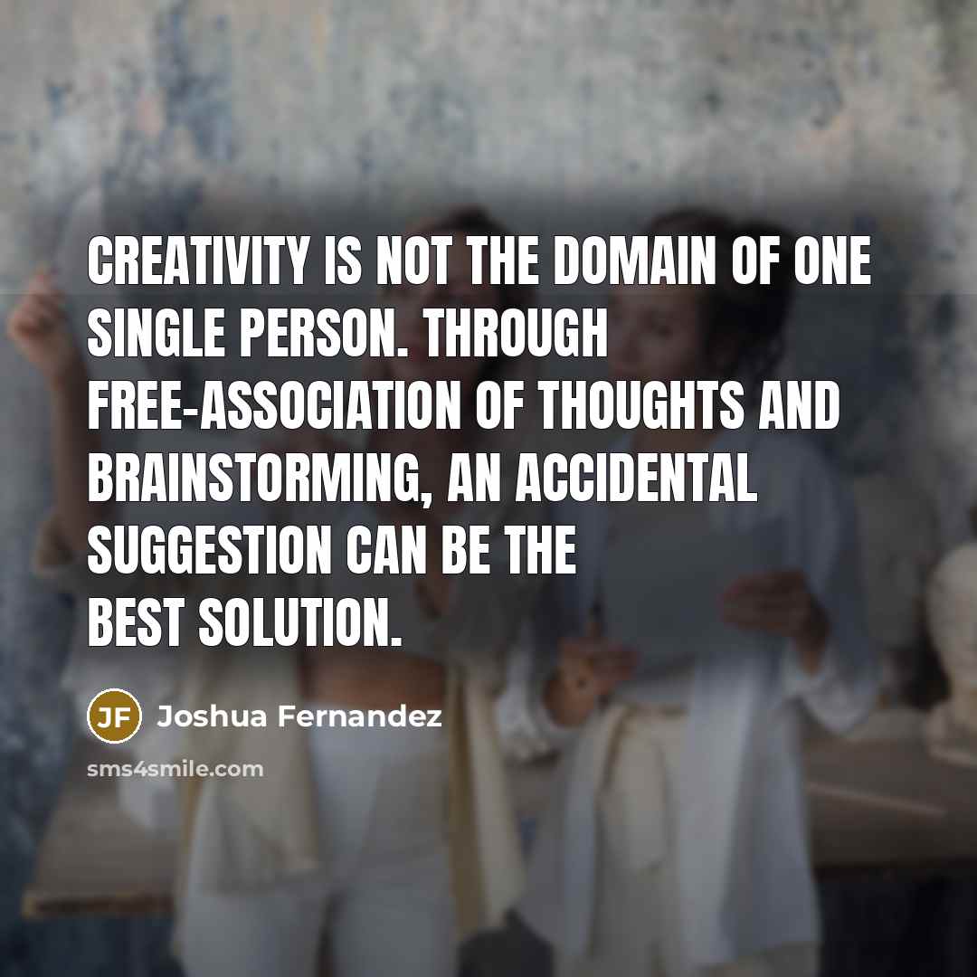 “Creativity is not the domain of one single person. Through free-association of thoughts and brainstorming, an accidental suggestion can be the best solution.” quote by Joshua Fernandez