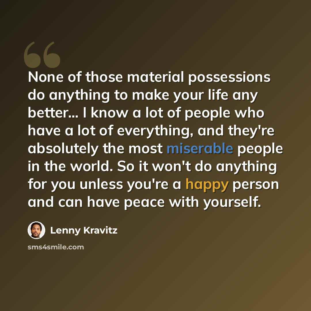 “None of those material possessions do anything to make your life any better… I know a lot of people who have a lot of everything, and they're absolutely the most miserable people in the world. So it won't do anything for you unless you're a happy person and can have peace with yourself.” quote by Lenny Kravitz