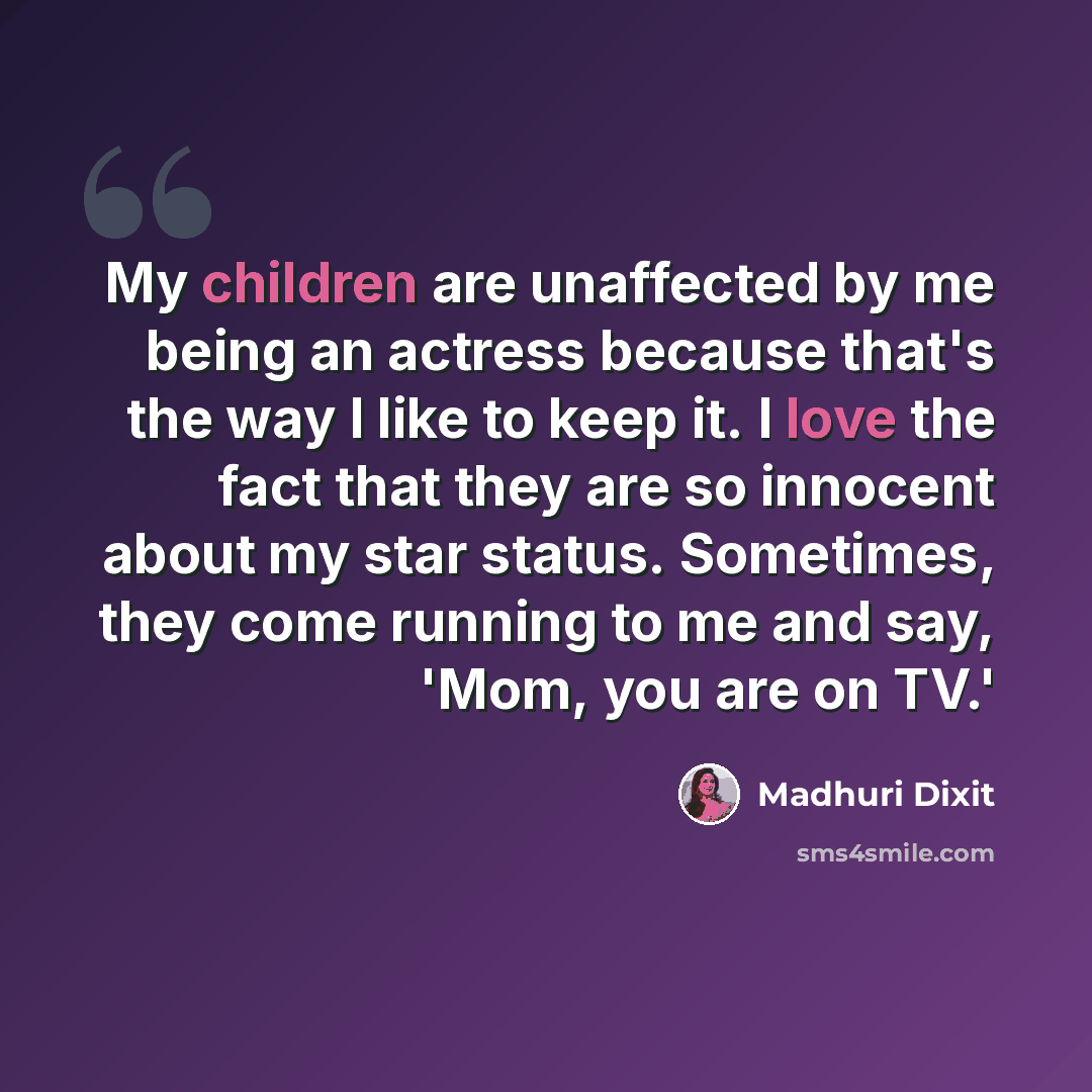 “My children are unaffected by me being an actress because that's the way I like to keep it. I love the fact that they are so innocent about my star status. Sometimes, they come running to me and say, 'Mom, you are on TV.'” quote by Madhuri Dixit
