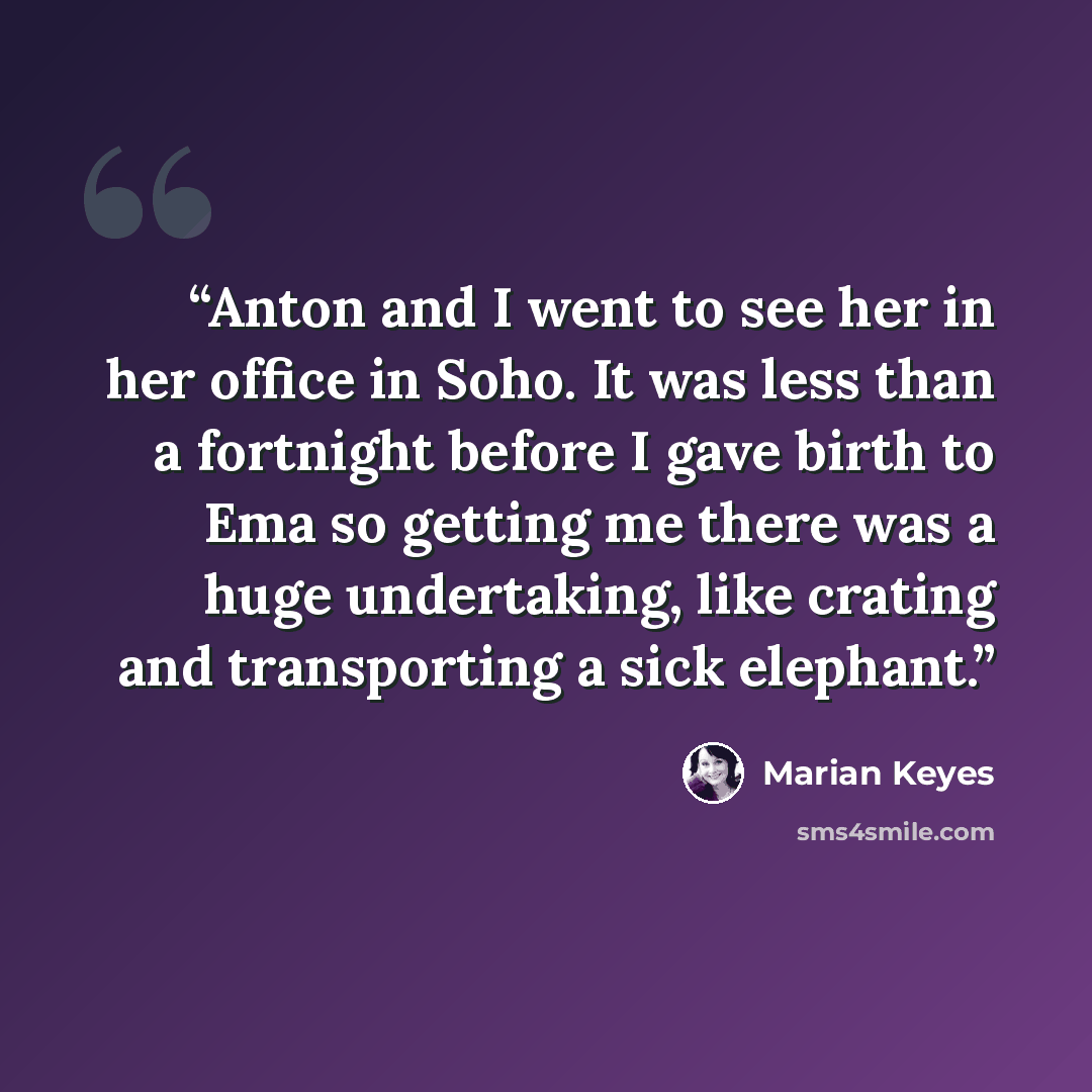“Anton and I went to see her in her office in Soho. It was less than a fortnight before I gave birth to Ema so getting me there was a huge undertaking, like crating and transporting a sick elephant.” quote by Marian Keyes