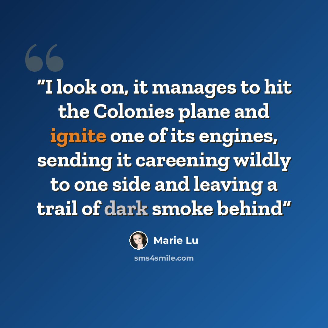 “I look on, it manages to hit the Colonies plane and ignite one of its engines, sending it careening wildly to one side and leaving a trail of dark smoke behind” quote by Marie Lu