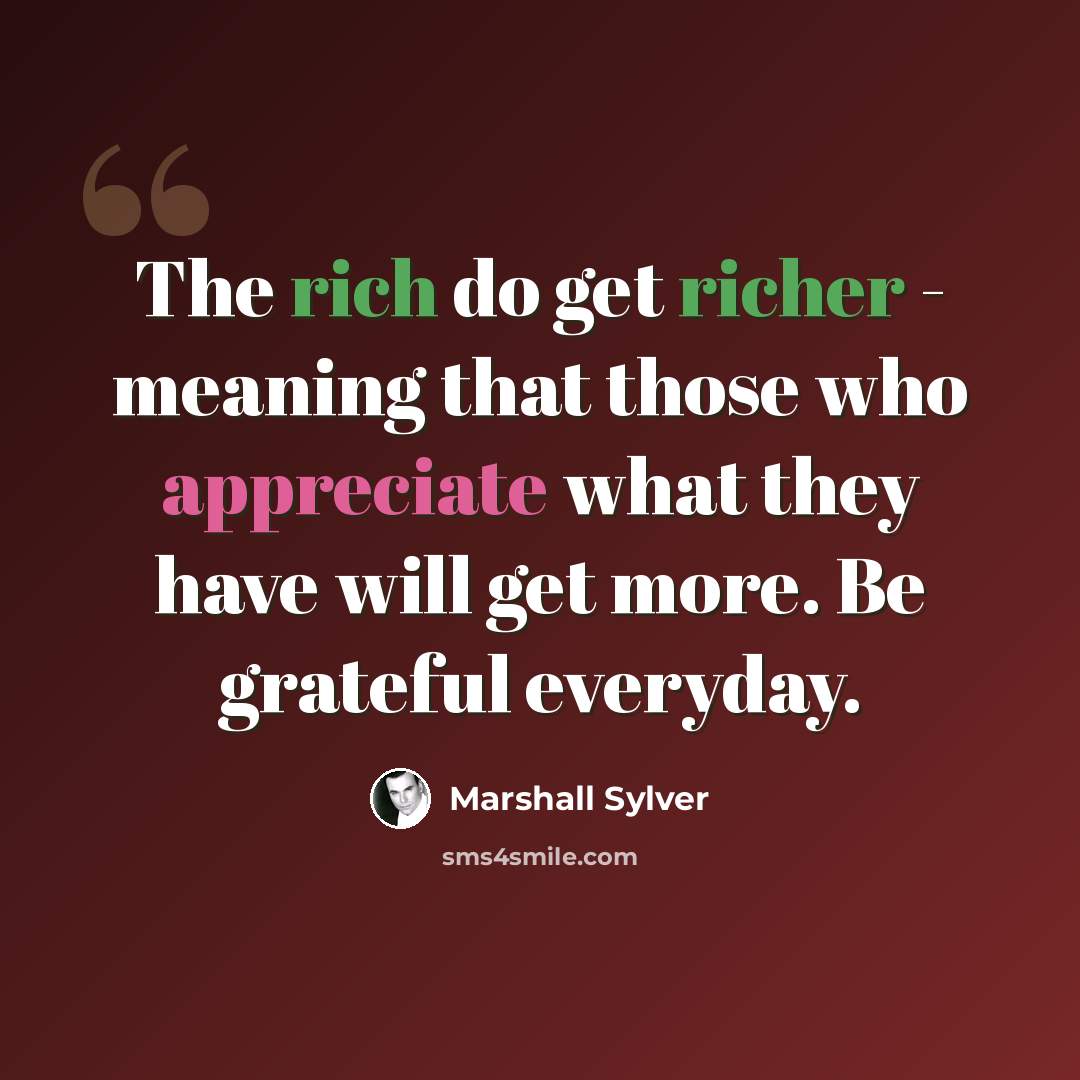 “The rich do get richer - meaning that those who appreciate what they have will get more. Be grateful everyday.” quote by Marshall Sylver