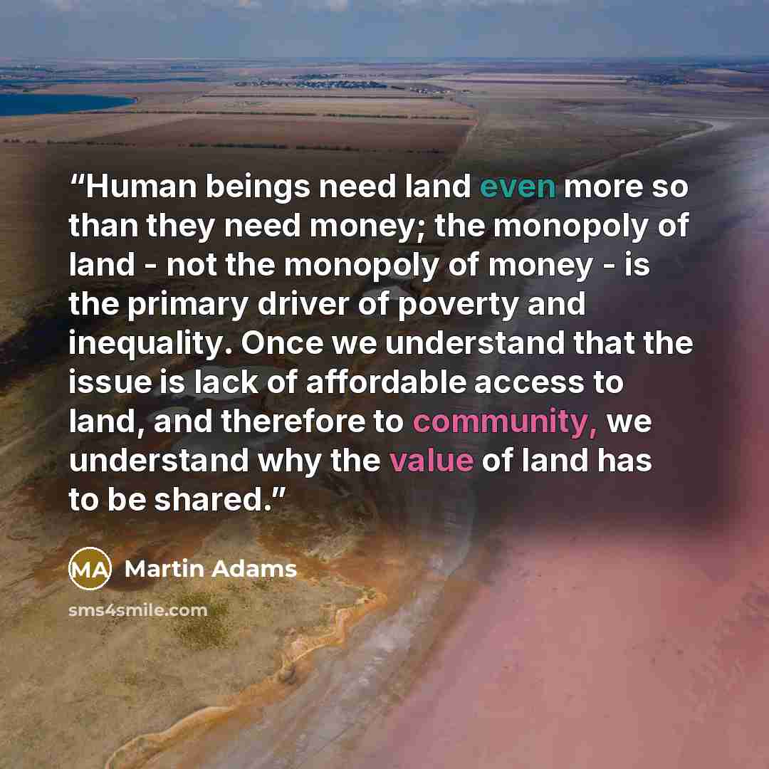 “Human beings need land even more so than they need money; the monopoly of land - not the monopoly of money - is the primary driver of poverty and inequality. Once we understand that the issue is lack of affordable access to land, and therefore to community, we understand why the value of land has…” quote by Martin Adams