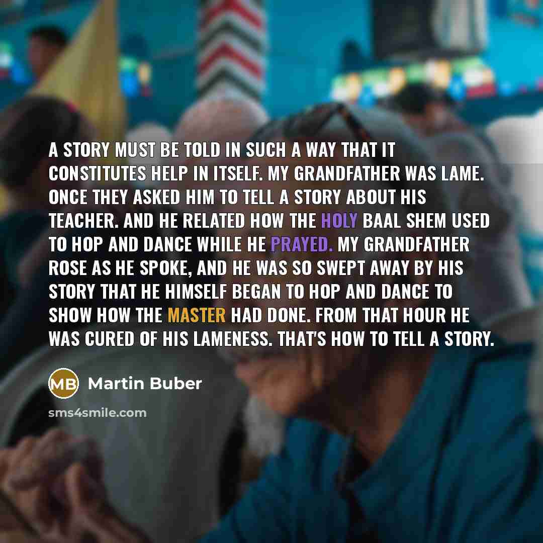 “A story must be told in such a way that it constitutes help in itself. My grandfather was lame. Once they asked him to tell a story about his teacher. And he related how the holy Baal Shem used to hop and dance while he prayed. My grandfather rose as he spoke, and he was so swept away by his story…” quote by Martin Buber