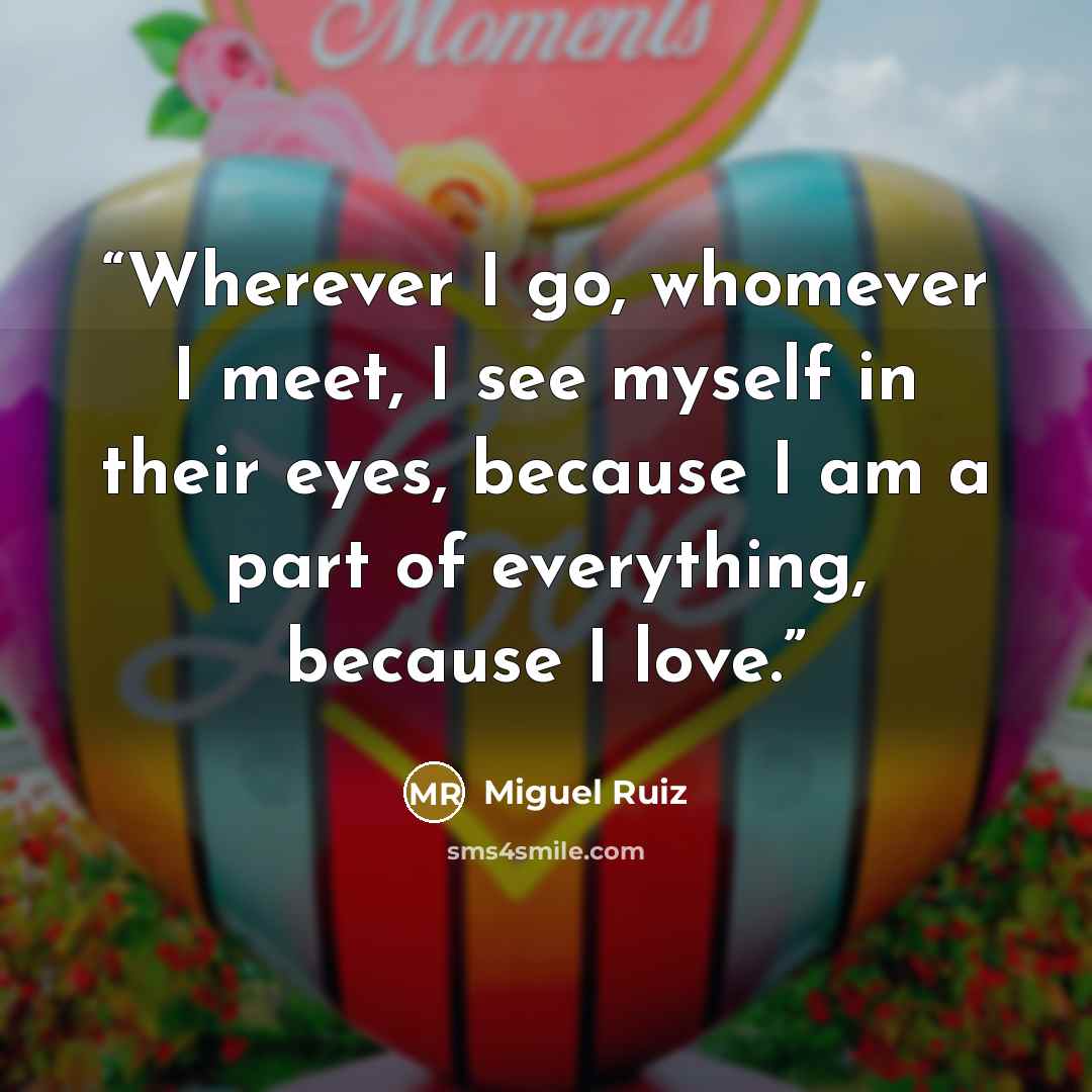 “Wherever I go, whomever I meet, I see myself in their eyes, because I am a part of everything, because I love.” quote by Miguel Ruiz