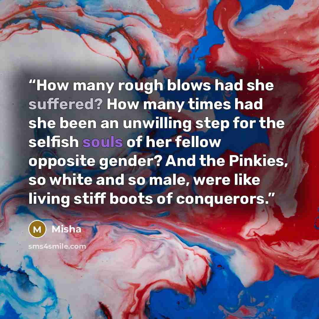 “How many rough blows had she suffered? How many times had she been an unwilling step for the selfish souls of her fellow opposite gender? And the Pinkies, so white and so male, were like living stiff boots of conquerors.” quote by Misha