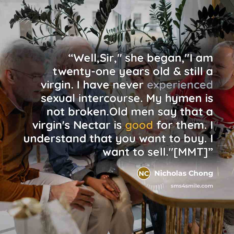 “Well,Sir," she began,"I am twenty-one years old & still a virgin. I have never experienced sexual intercourse. My hymen is not broken.Old men say that a virgin's Nectar is good for them. I understand that you want to buy. I want to sell."[MMT]” quote by Nicholas Chong