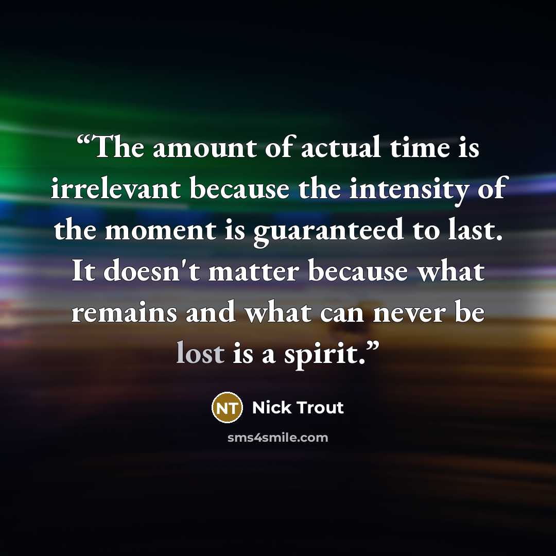 “The amount of actual time is irrelevant because the intensity of the moment is guaranteed to last. It doesn't matter because what remains and what can never be lost is a spirit.” quote by Nick Trout