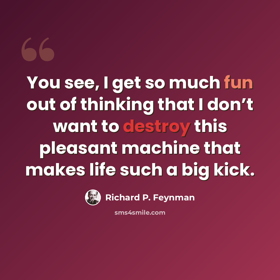 “You see, I get so much fun out of thinking that I don’t want to destroy this pleasant machine that makes life such a big kick.” quote by Richard P. Feynman