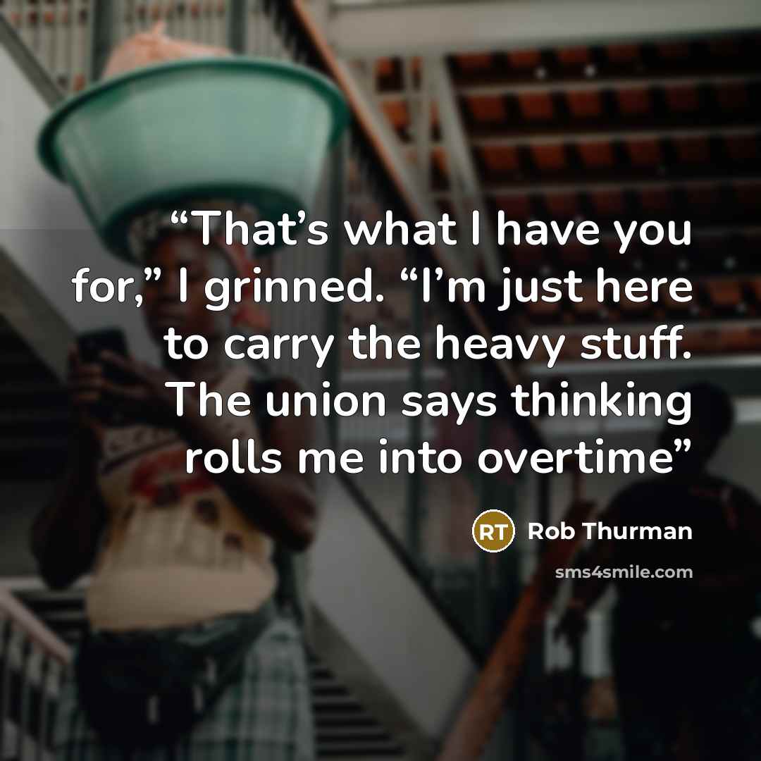 “That’s what I have you for,” I grinned. “I’m just here to carry the heavy stuff. The union says thinking rolls me into overtime” quote by Rob Thurman