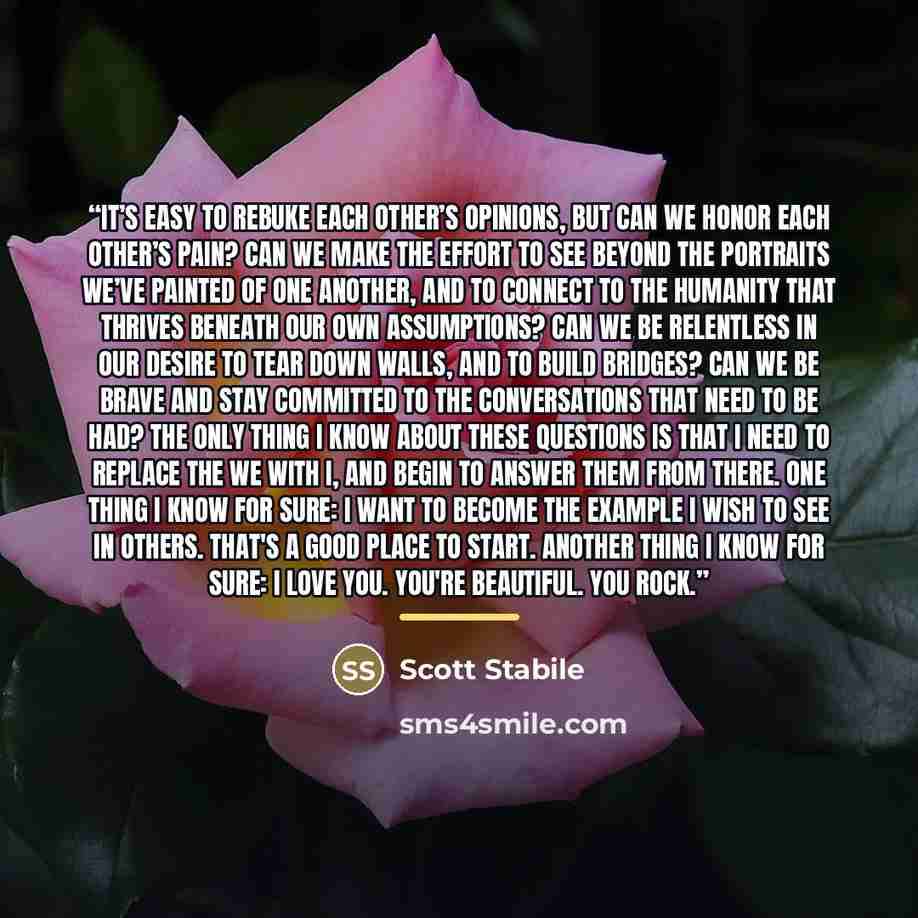 “It’s easy to rebuke each other’s opinions, but can we honor each other’s pain? Can we make the effort to see beyond the portraits we’ve painted of one another, and to connect to the humanity that thrives beneath our own assumptions? Can we be relentless in our desire to tear down walls, and to…” quote by Scott Stabile