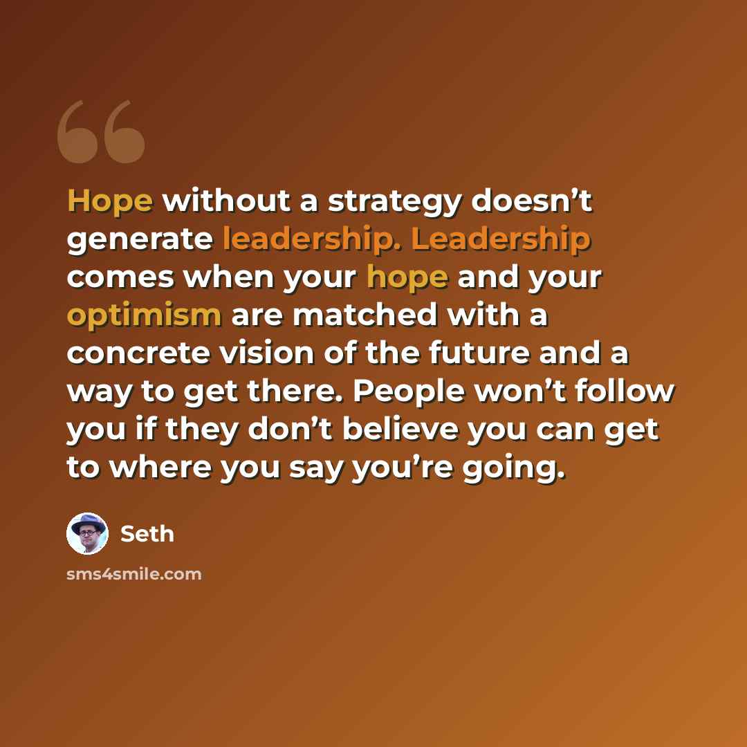 “Hope without a strategy doesn’t generate leadership. Leadership comes when your hope and your optimism are matched with a concrete vision of the future and a way to get there. People won’t follow you if they don’t believe you can get to where you say you’re going.” quote by Seth