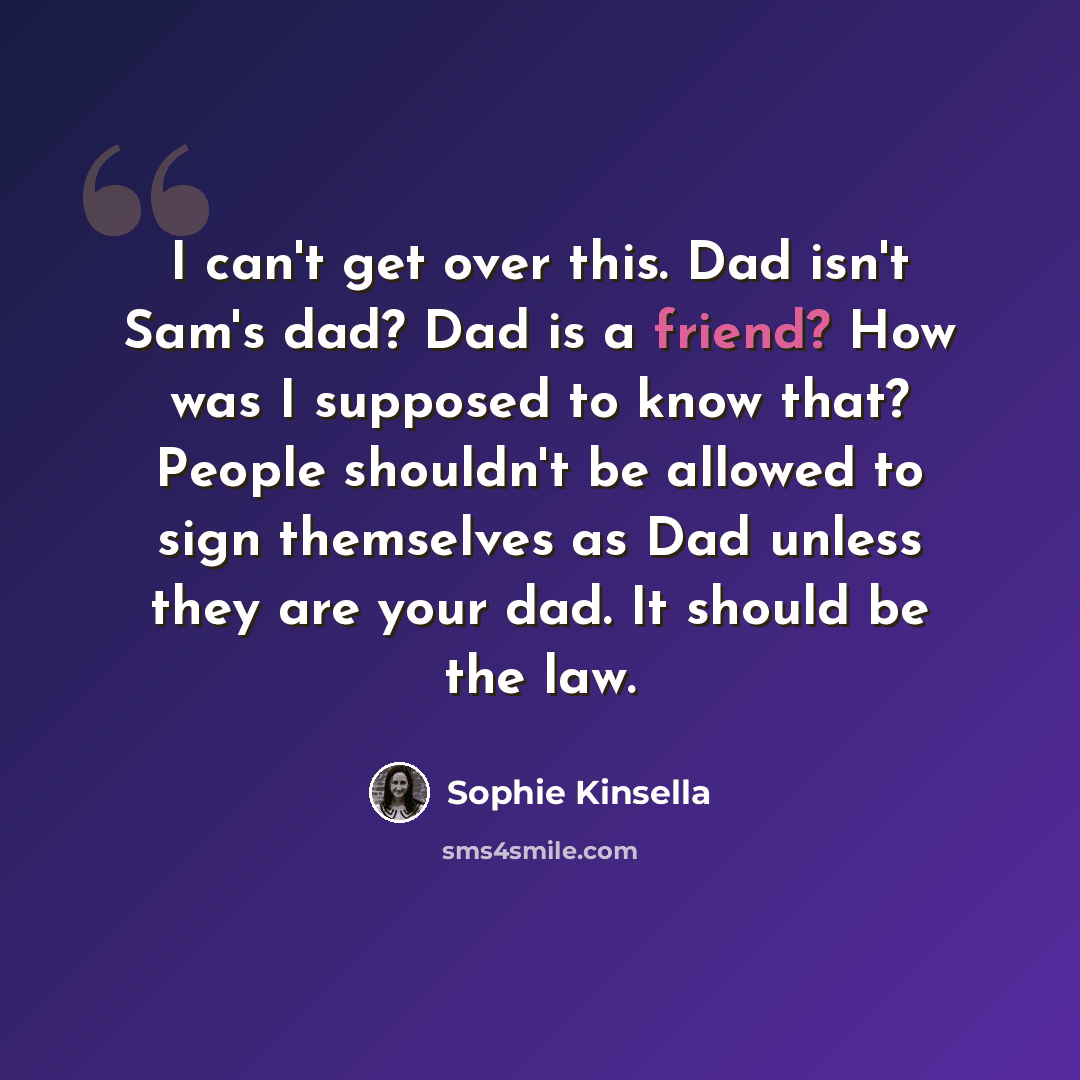 “I can't get over this. Dad isn't Sam's dad? Dad is a friend? How was I supposed to know that? People shouldn't be allowed to sign themselves as Dad unless they are your dad. It should be the law.” quote by Sophie Kinsella