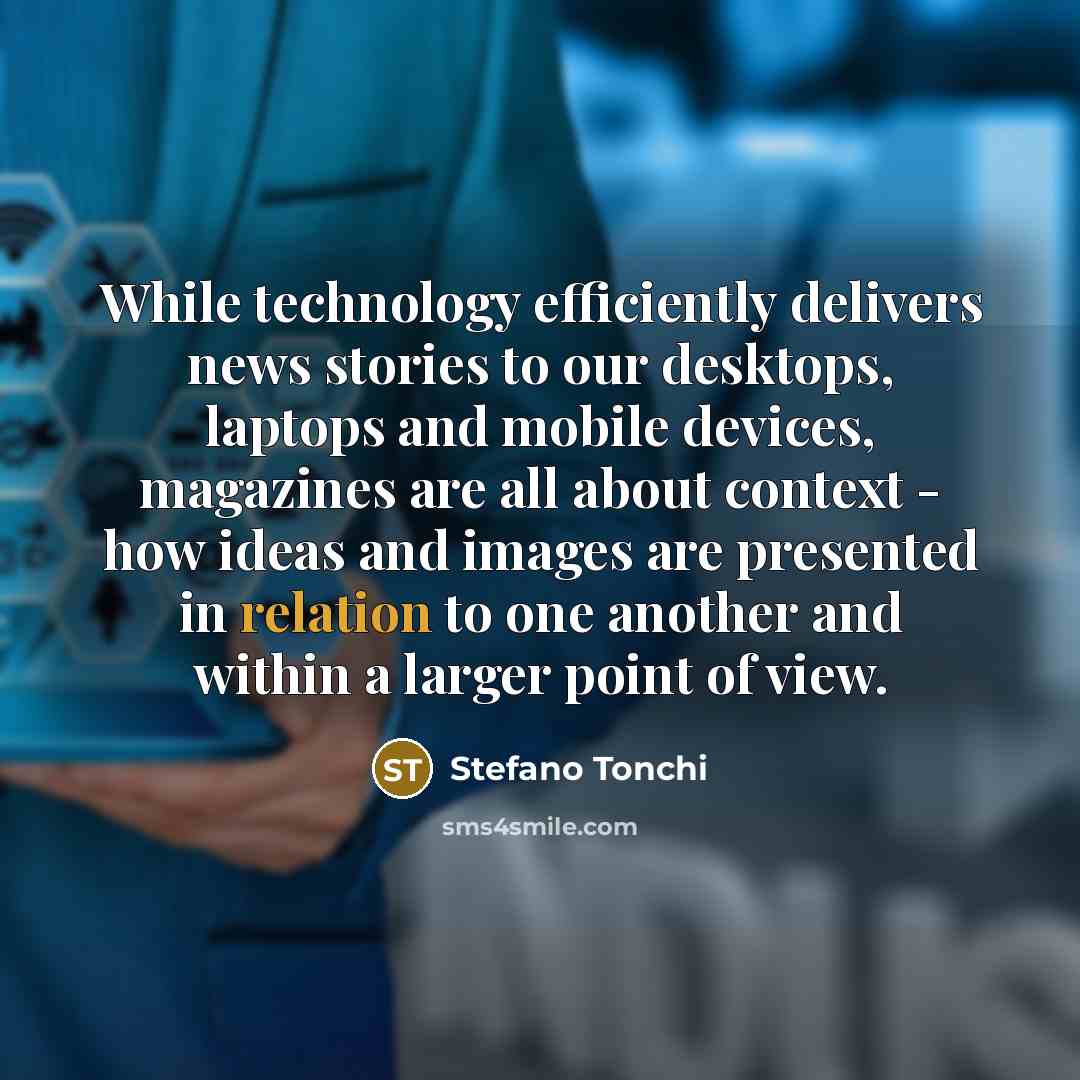 “While technology efficiently delivers news stories to our desktops, laptops and mobile devices, magazines are all about context - how ideas and images are presented in relation to one another and within a larger point of view.” quote by Stefano Tonchi