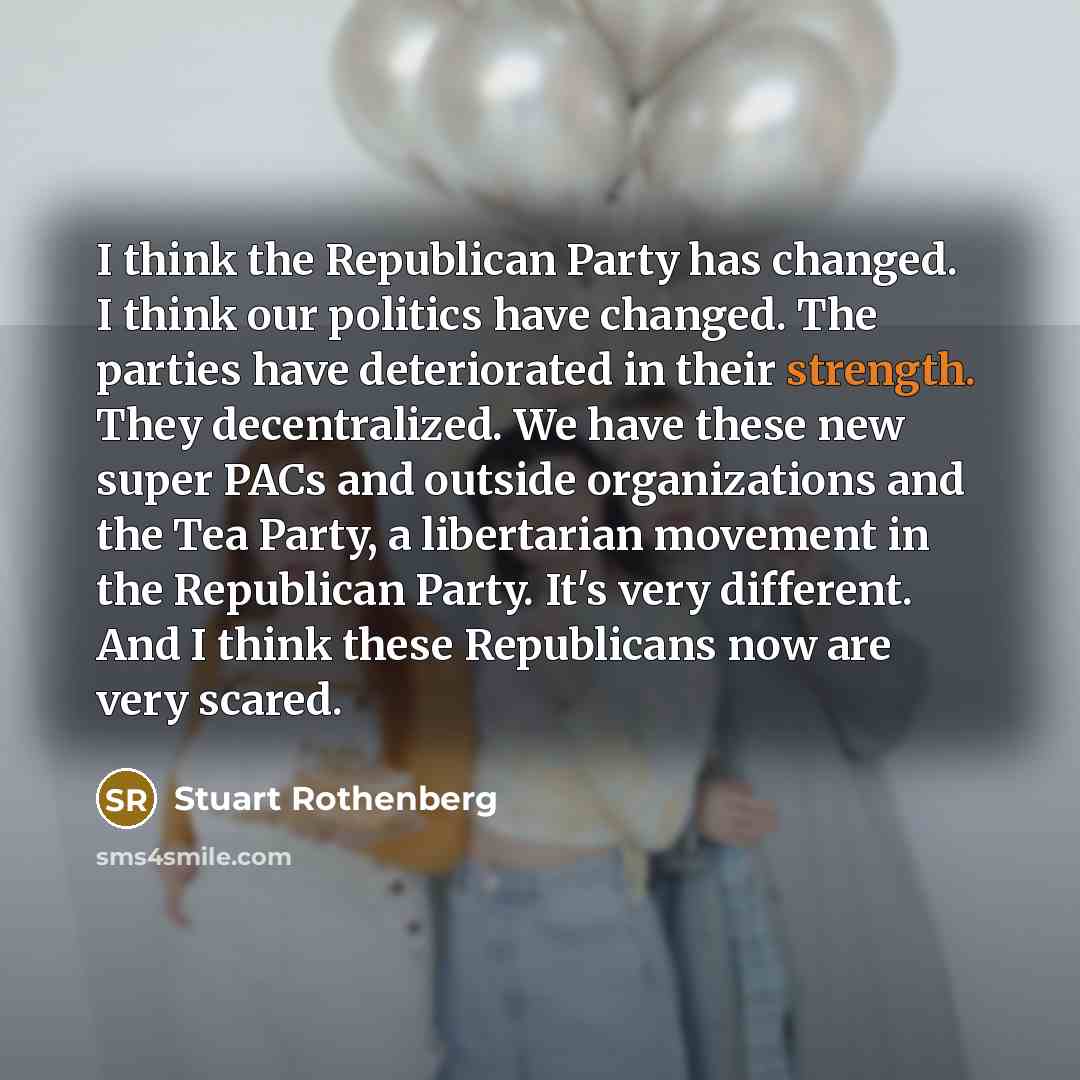 “I think the Republican Party has changed. I think our politics have changed. The parties have deteriorated in their strength. They decentralized. We have these new super PACs and outside organizations and the Tea Party, a libertarian movement in the Republican Party. It's very different. And I…” quote by Stuart Rothenberg