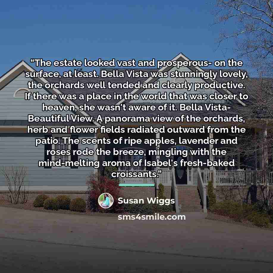 “The estate looked vast and prosperous- on the surface, at least. Bella Vista was stunningly lovely, the orchards well tended and clearly productive. If there was a place in the world that was closer to heaven, she wasn't aware of it. Bella Vista- Beautiful View. A panorama view of the orchards…” quote by Susan Wiggs