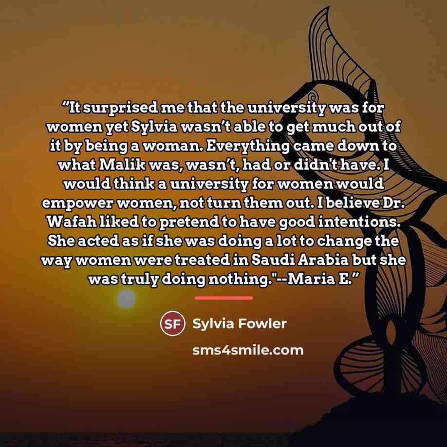 “It surprised me that the university was for women yet Sylvia wasn’t able to get much out of it by being a woman. Everything came down to what Malik was, wasn’t, had or didn't have. I would think a university for women would empower women, not turn them out. I believe Dr. Wafah liked to pretend to…” quote by Sylvia Fowler