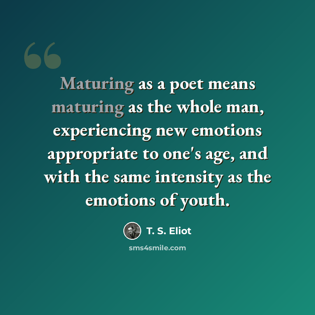 “Maturing as a poet means maturing as the whole man, experiencing new emotions appropriate to one's age, and with the same intensity as the emotions of youth.” quote by T. S. Eliot