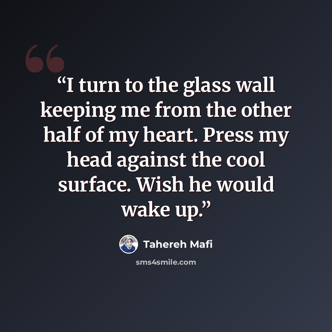 “I turn to the glass wall keeping me from the other half of my heart. Press my head against the cool surface. Wish he would wake up.” quote by Tahereh Mafi