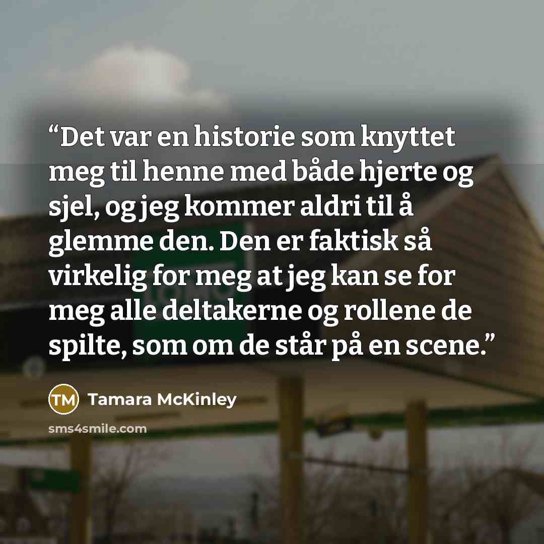 “Det var en historie som knyttet meg til henne med både hjerte og sjel, og jeg kommer aldri til å glemme den. Den er faktisk så virkelig for meg at jeg kan se for meg alle deltakerne og rollene de spilte, som om de står på en scene.” quote by Tamara McKinley