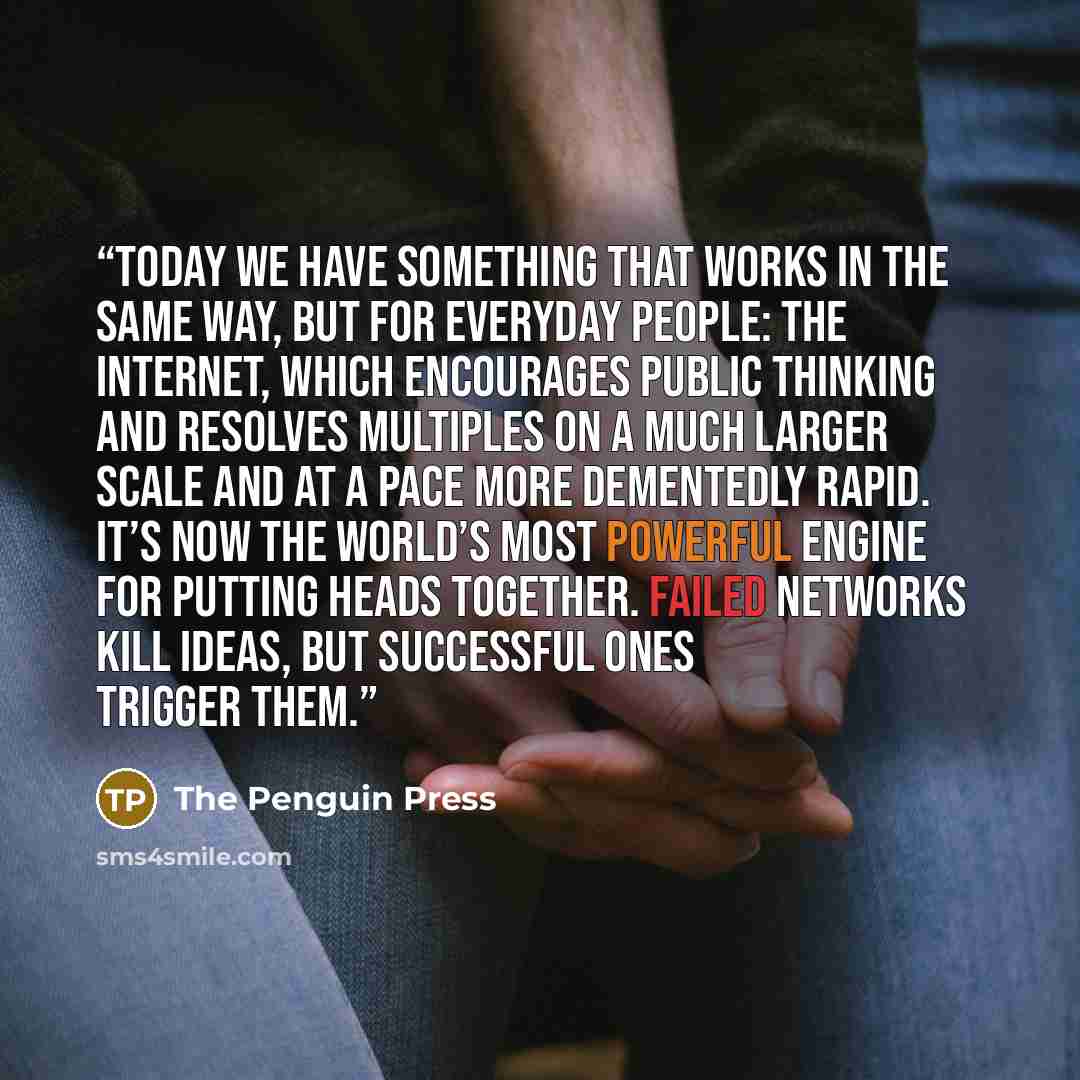 “Today we have something that works in the same way, but for everyday people: the Internet, which encourages public thinking and resolves multiples on a much larger scale and at a pace more dementedly rapid. It’s now the world’s most powerful engine for putting heads together. Failed networks kill…” quote by The Penguin Press