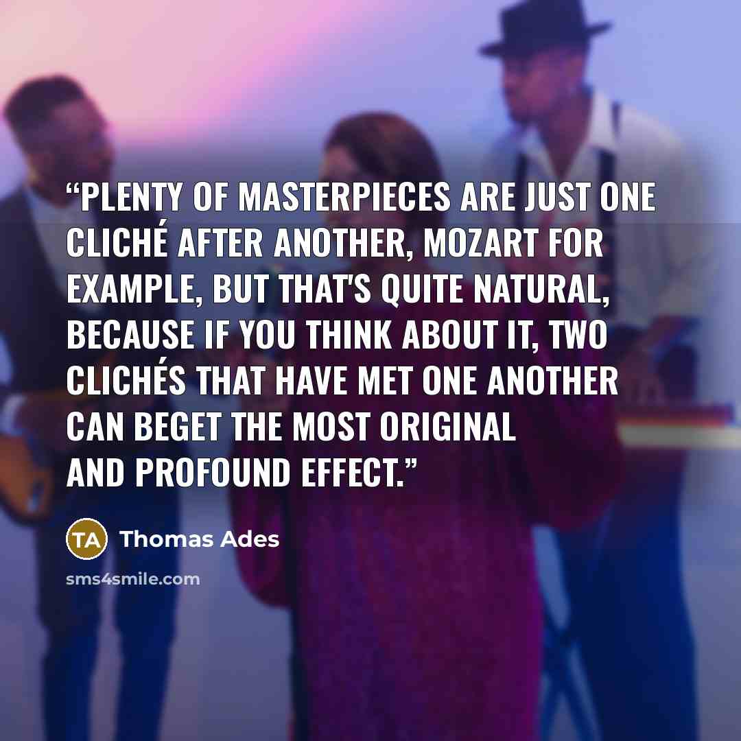 “Plenty of masterpieces are just one cliché after another, Mozart for example, but that's quite natural, because if you think about it, two clichés that have met one another can beget the most original and profound effect.” quote by Thomas Ades