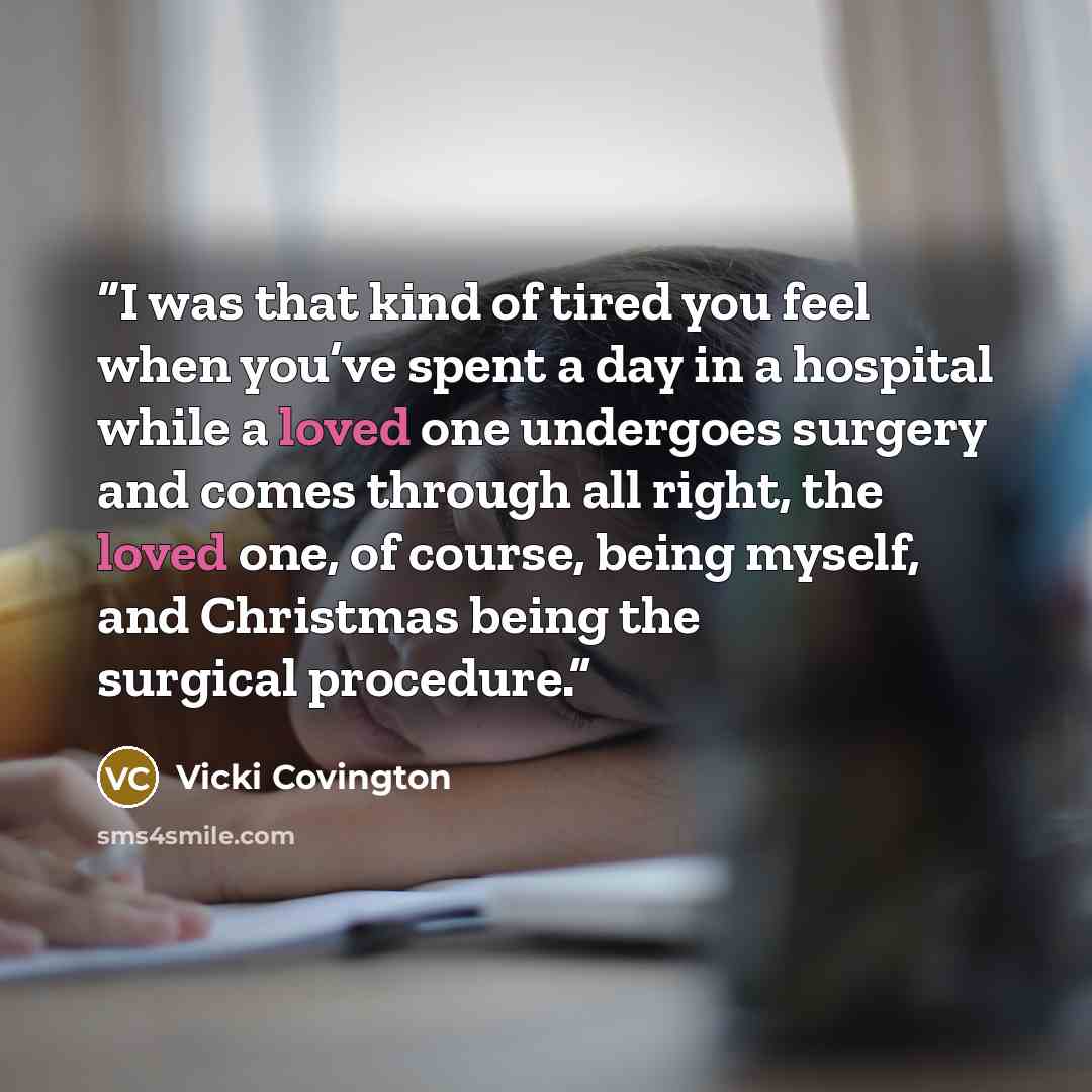 “I was that kind of tired you feel when you’ve spent a day in a hospital while a loved one undergoes surgery and comes through all right, the loved one, of course, being myself, and Christmas being the surgical procedure.” quote by Vicki Covington