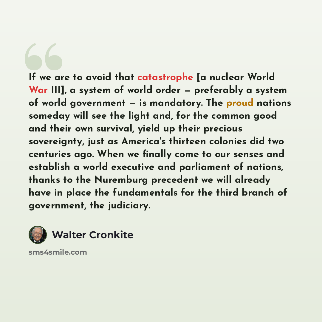 “If we are to avoid that catastrophe [a nuclear World War III], a system of world order — preferably a system of world government — is mandatory. The proud nations someday will see the light and, for the common good and their own survival, yield up their precious sovereignty, just as America's…” quote by Walter Cronkite