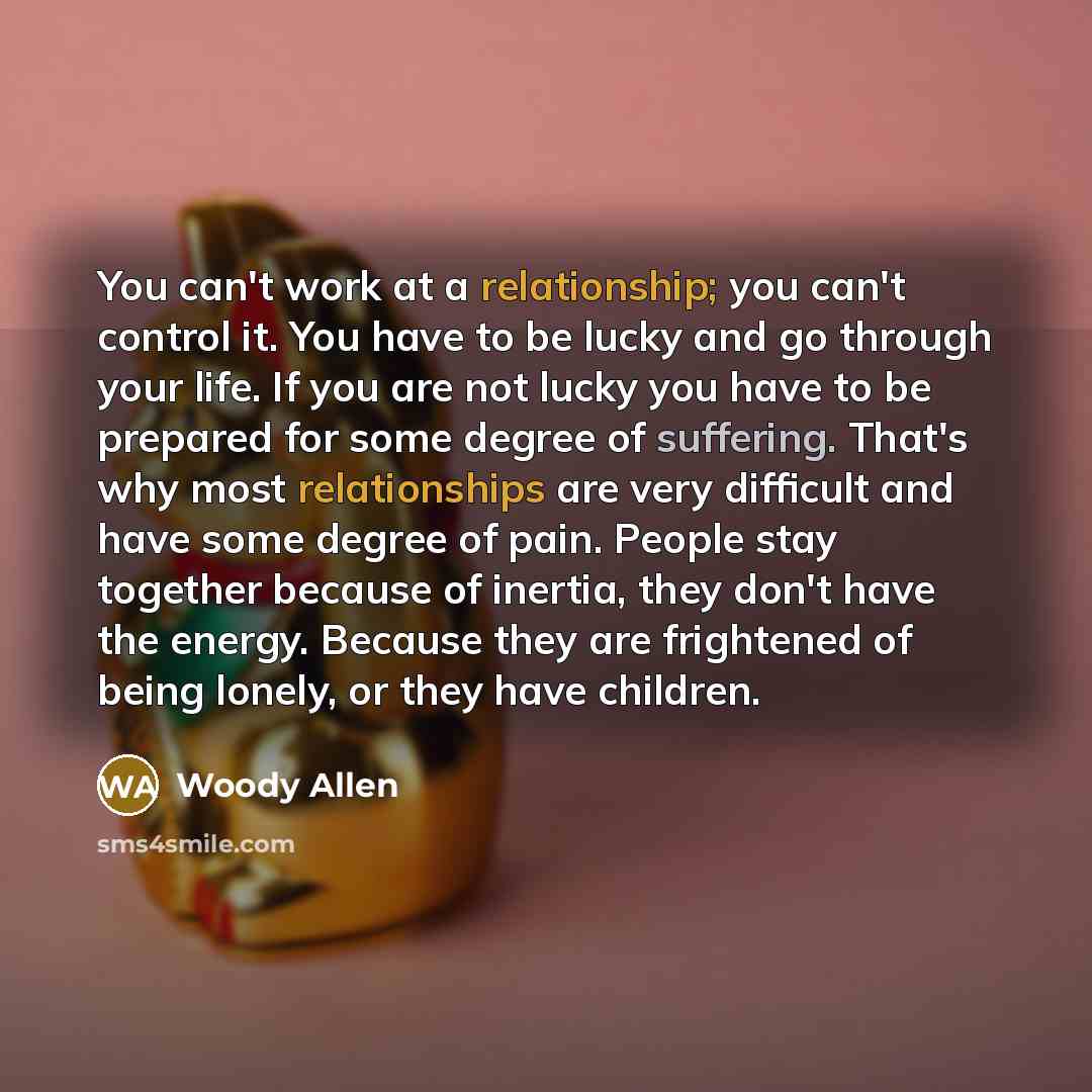 “You can't work at a relationship; you can't control it. You have to be lucky and go through your life. If you are not lucky you have to be prepared for some degree of suffering. That's why most relationships are very difficult and have some degree of pain. People stay together because of inertia…” quote by Woody Allen