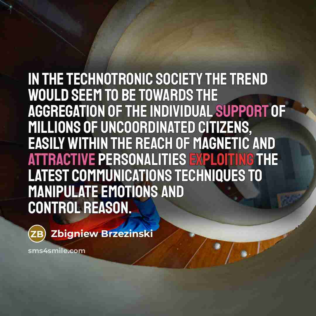 “In the technotronic society the trend would seem to be towards the aggregation of the individual support of millions of uncoordinated citizens, easily within the reach of magnetic and attractive personalities exploiting the latest communications techniques to manipulate emotions and control reason.” quote by Zbigniew Brzezinski