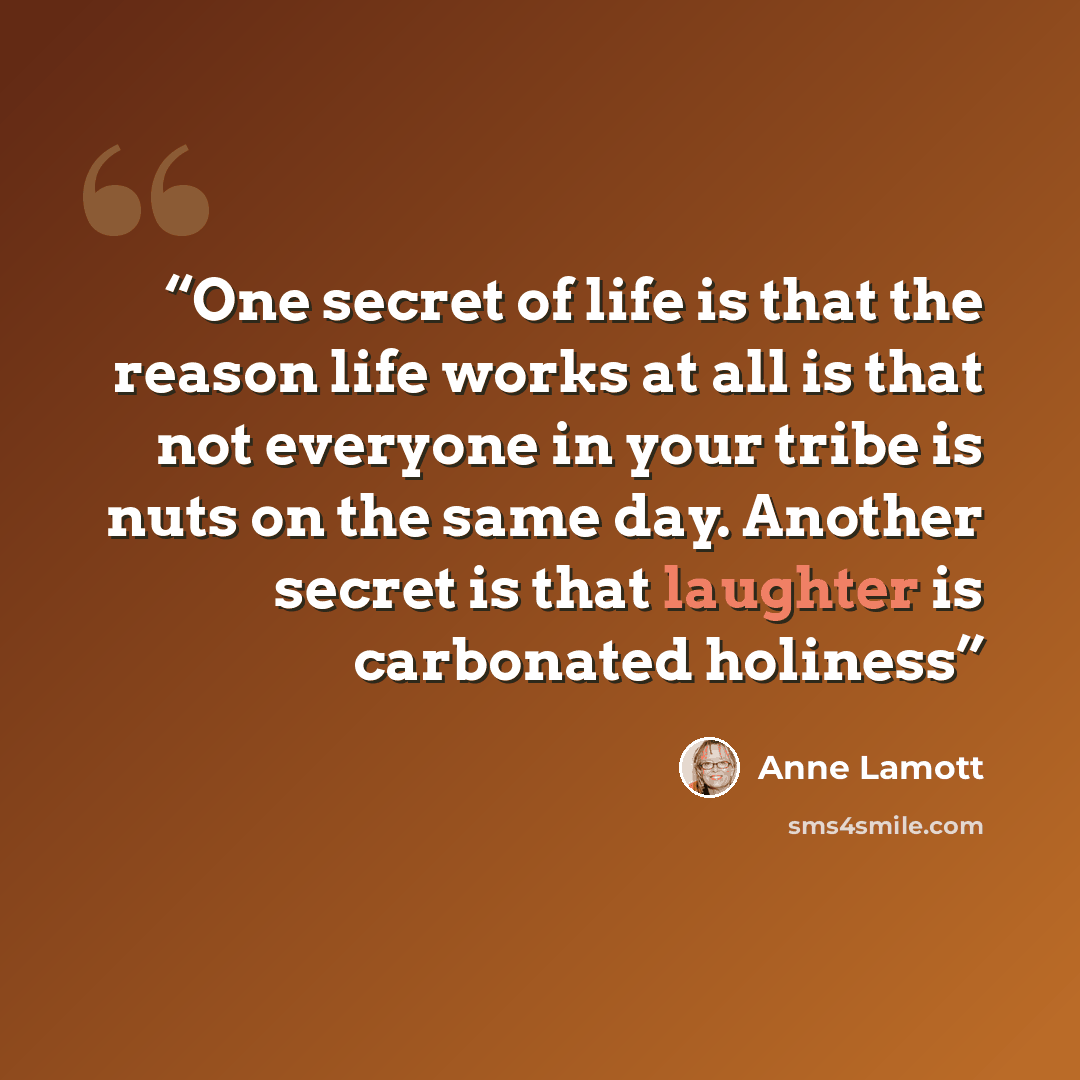 “One secret of life is that the reason life works at all is that not everyone in your tribe is nuts on the same day. Another secret is that laughter is carbonated holiness” quote by Anne Lamott