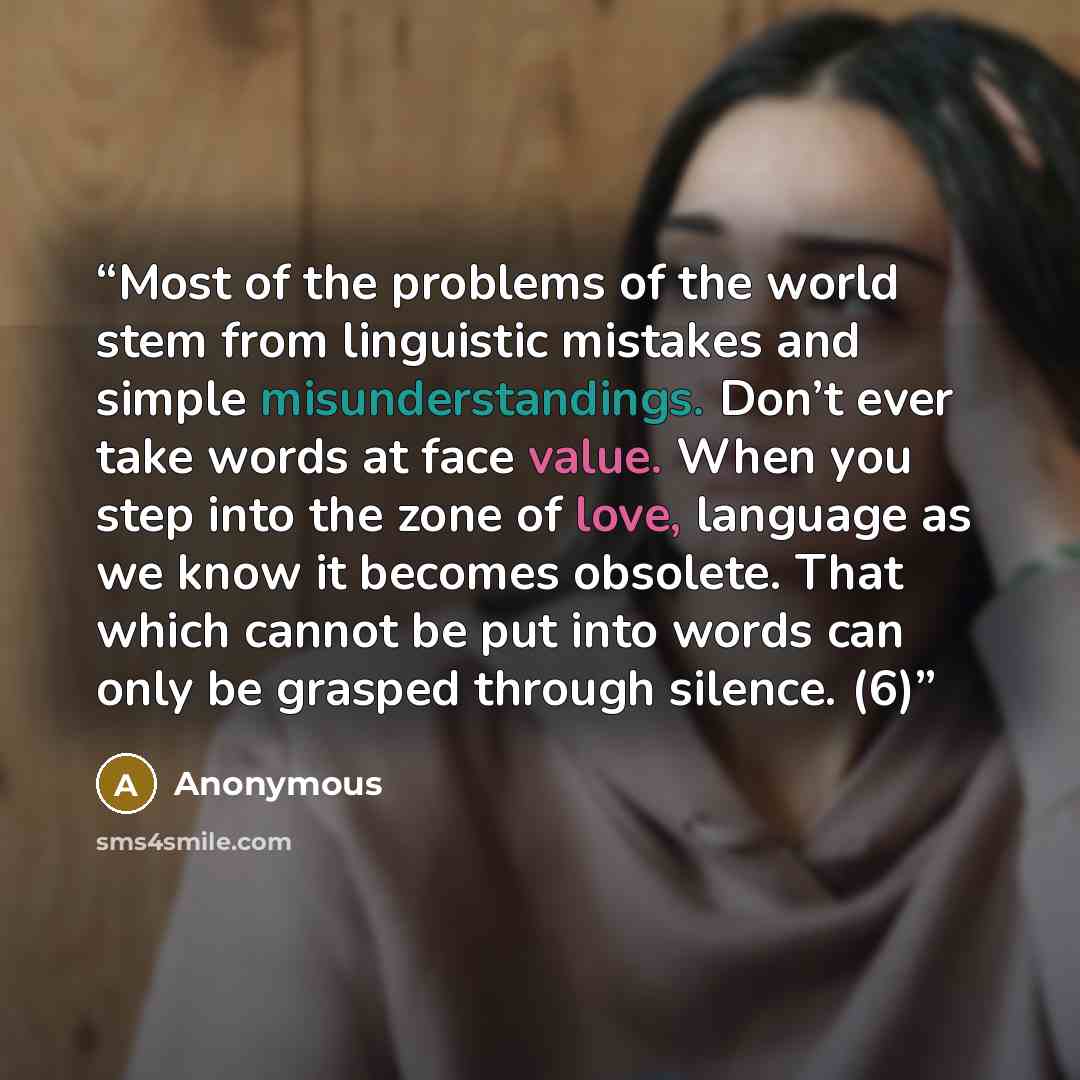 “Most of the problems of the world stem from linguistic mistakes and simple misunderstandings. Don’t ever take words at face value. When you step into the zone of love, language as we know it becomes obsolete. That which cannot be put into words can only be grasped through silence. (6)” quote by Anonymous