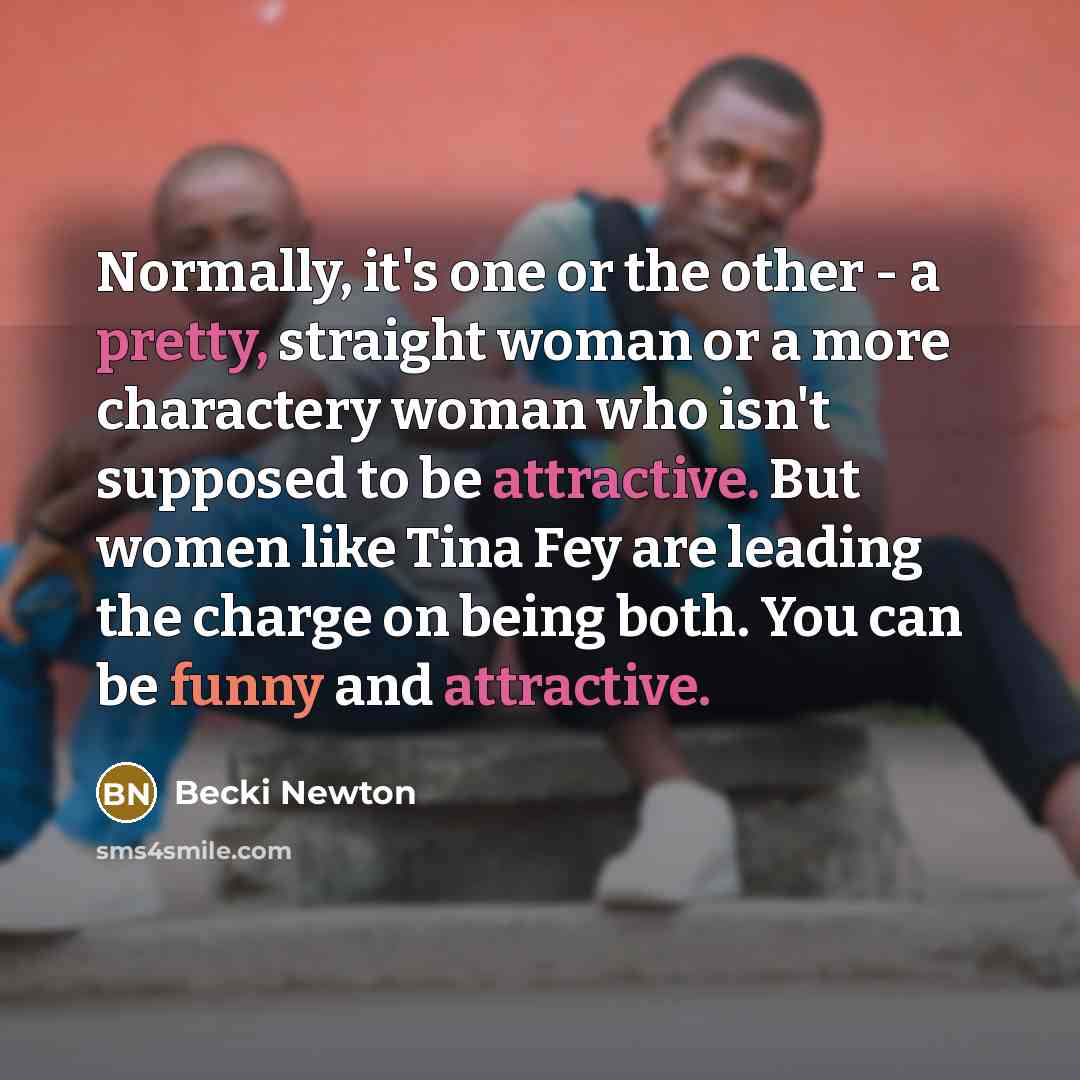 “Normally, it's one or the other - a pretty, straight woman or a more charactery woman who isn't supposed to be attractive. But women like Tina Fey are leading the charge on being both. You can be funny and attractive.” quote by Becki Newton