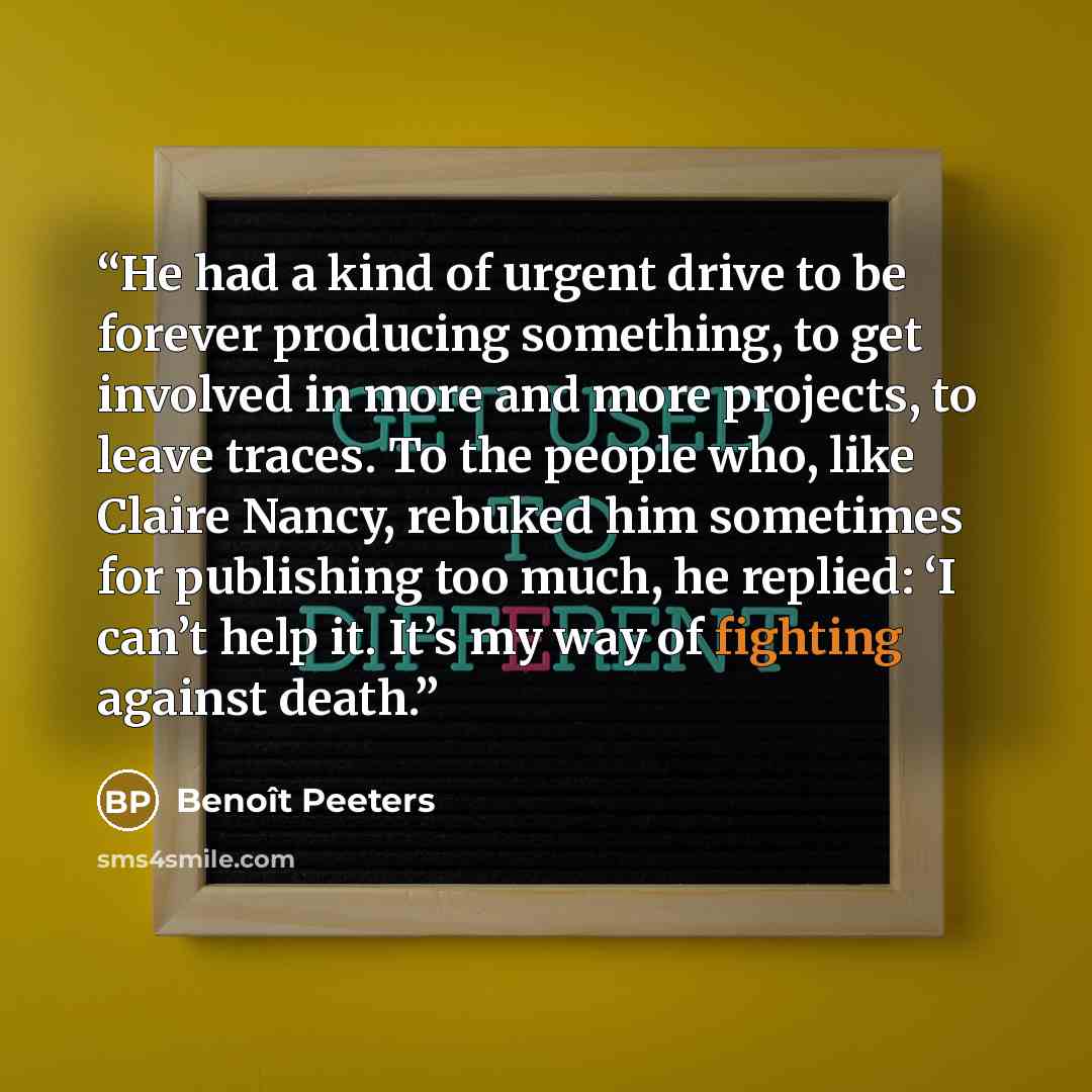 “He had a kind of urgent drive to be forever producing something, to get involved in more and more projects, to leave traces. To the people who, like Claire Nancy, rebuked him sometimes for publishing too much, he replied: ‘I can’t help it. It’s my way of fighting against death.” quote by Benoît Peeters