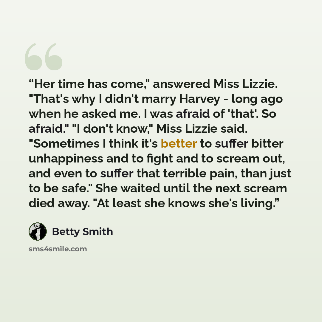 “Her time has come," answered Miss Lizzie. "That's why I didn't marry Harvey - long ago when he asked me. I was afraid of 'that'. So afraid." "I don't know," Miss Lizzie said. "Sometimes I think it's better to suffer bitter unhappiness and to fight and to scream out, and even to suffer that…” quote by Betty Smith