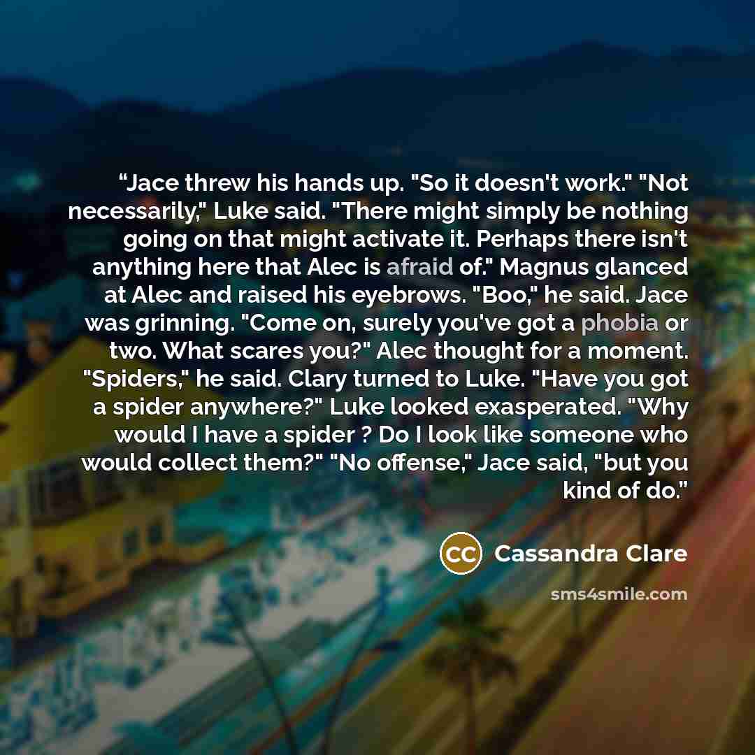 “Jace threw his hands up. "So it doesn't work." "Not necessarily," Luke said. "There might simply be nothing going on that might activate it. Perhaps there isn't anything here that Alec is afraid of." Magnus glanced at Alec and raised his eyebrows. "Boo," he said. Jace was grinning. "Come on…” quote by Cassandra Clare