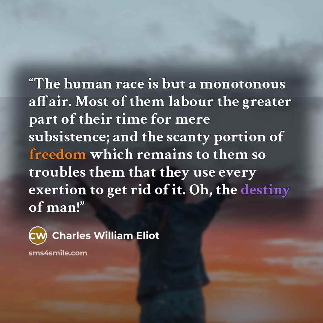 “The human race is but a monotonous affair. Most of them labour the greater part of their time for mere subsistence; and the scanty portion of freedom which remains to them so troubles them that they use every exertion to get rid of it. Oh, the destiny of man!” quote by Charles William Eliot