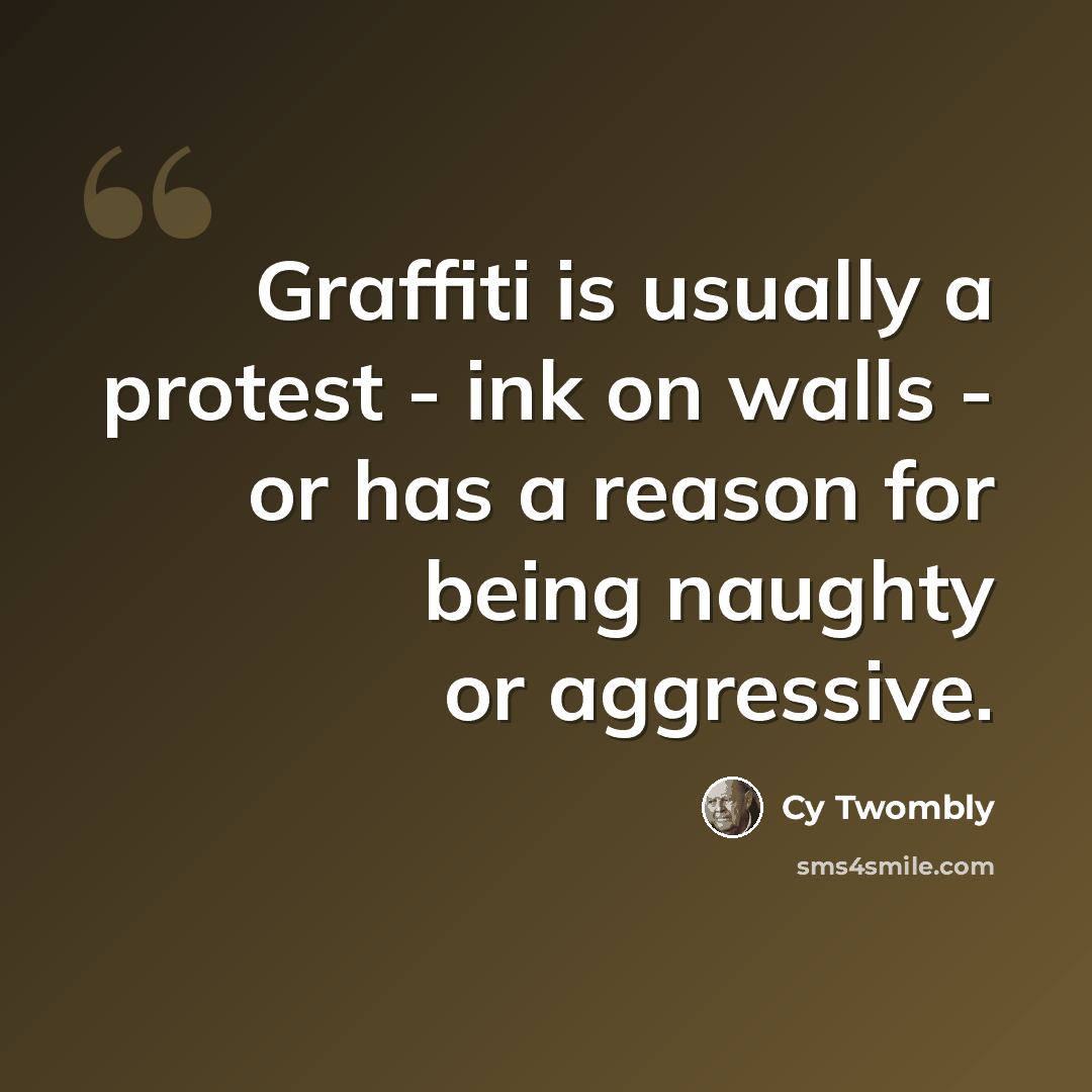 “Graffiti is usually a protest - ink on walls - or has a reason for being naughty or aggressive.” quote by Cy Twombly