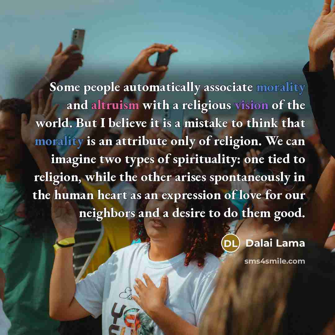 “Some people automatically associate morality and altruism with a religious vision of the world. But I believe it is a mistake to think that morality is an attribute only of religion. We can imagine two types of spirituality: one tied to religion, while the other arises spontaneously in the human…” quote by Dalai Lama