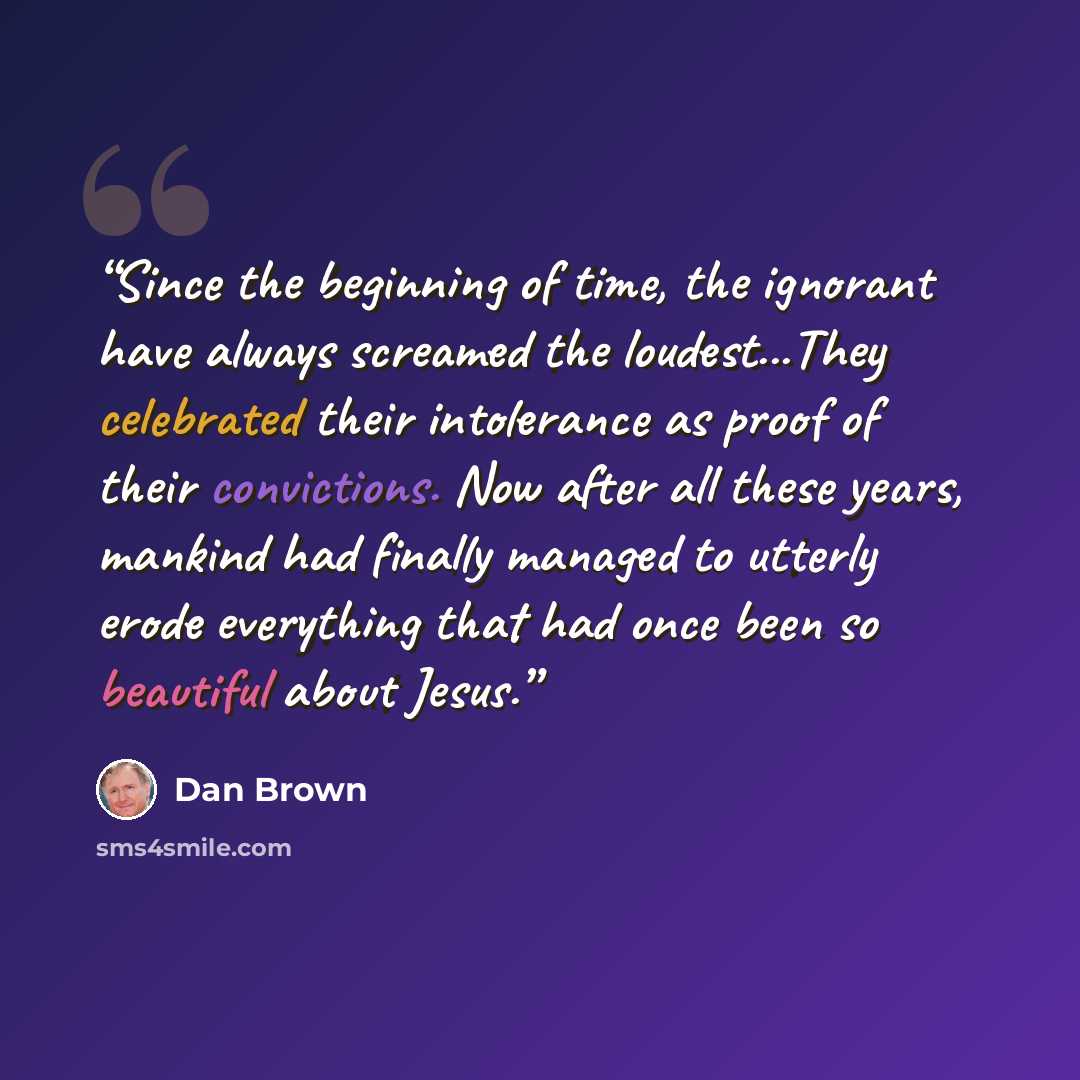 “Since the beginning of time, the ignorant have always screamed the loudest...They celebrated their intolerance as proof of their convictions. Now after all these years, mankind had finally managed to utterly erode everything that had once been so beautiful about Jesus.” quote by Dan Brown