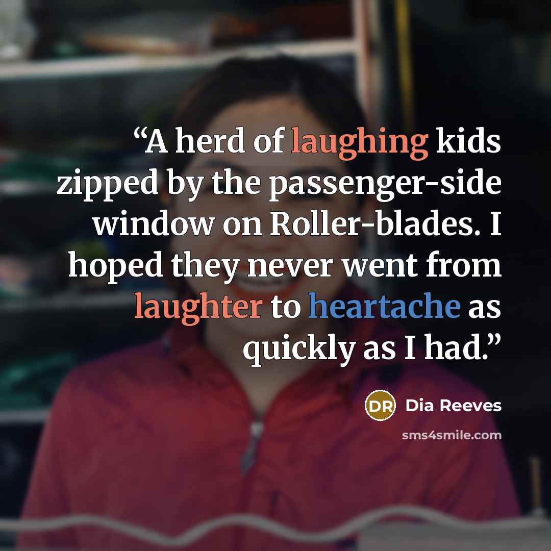 “A herd of laughing kids zipped by the passenger-side window on Roller-blades. I hoped they never went from laughter to heartache as quickly as I had.” quote by Dia Reeves