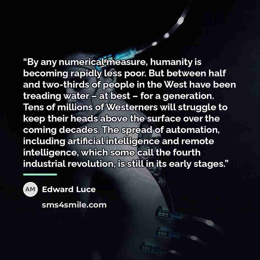 “By any numerical measure, humanity is becoming rapidly less poor. But between half and two-thirds of people in the West have been treading water – at best – for a generation. Tens of millions of Westerners will struggle to keep their heads above the surface over the coming decades. The spread of…” quote by Edward Luce