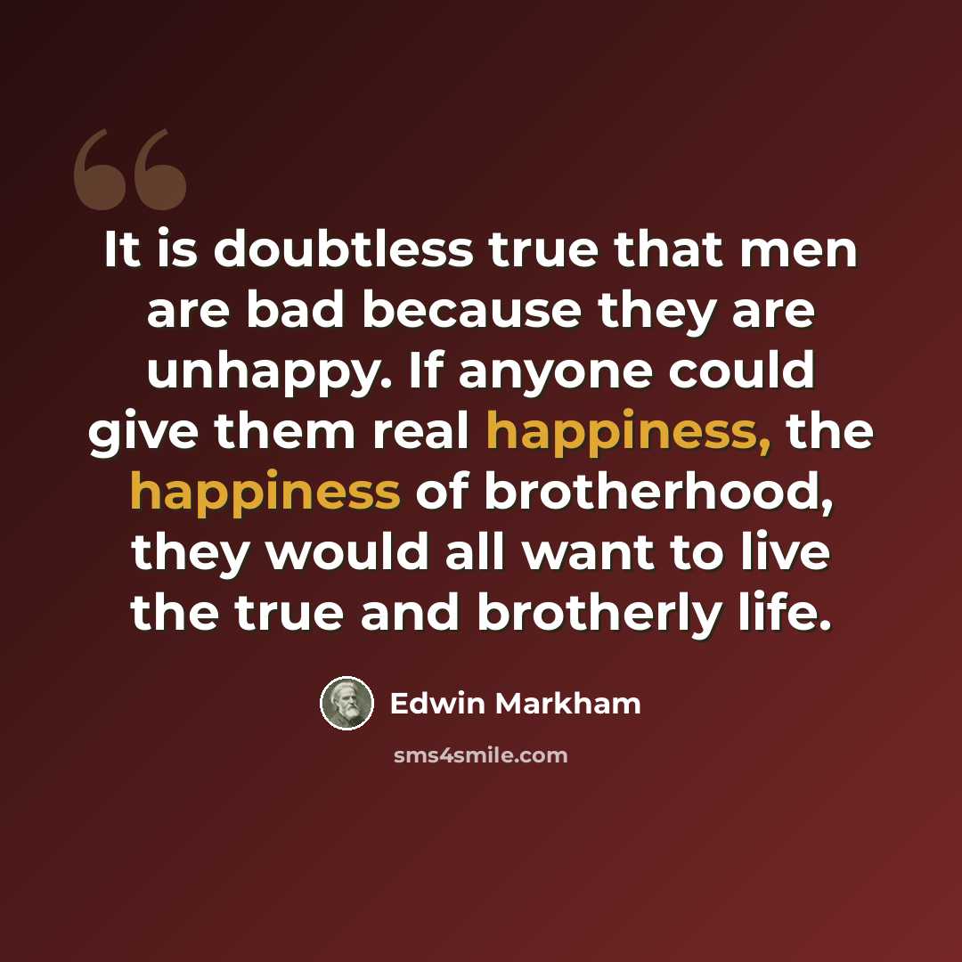 “It is doubtless true that men are bad because they are unhappy. If anyone could give them real happiness, the happiness of brotherhood, they would all want to live the true and brotherly life.” quote by Edwin Markham