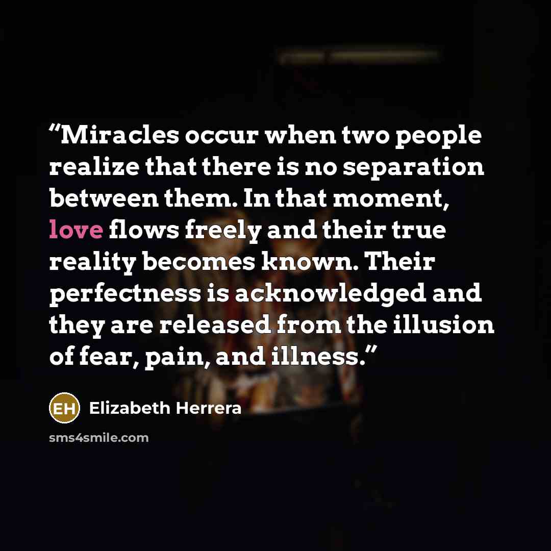“Miracles occur when two people realize that there is no separation between them. In that moment, love flows freely and their true reality becomes known. Their perfectness is acknowledged and they are released from the illusion of fear, pain, and illness.” quote by Elizabeth Herrera
