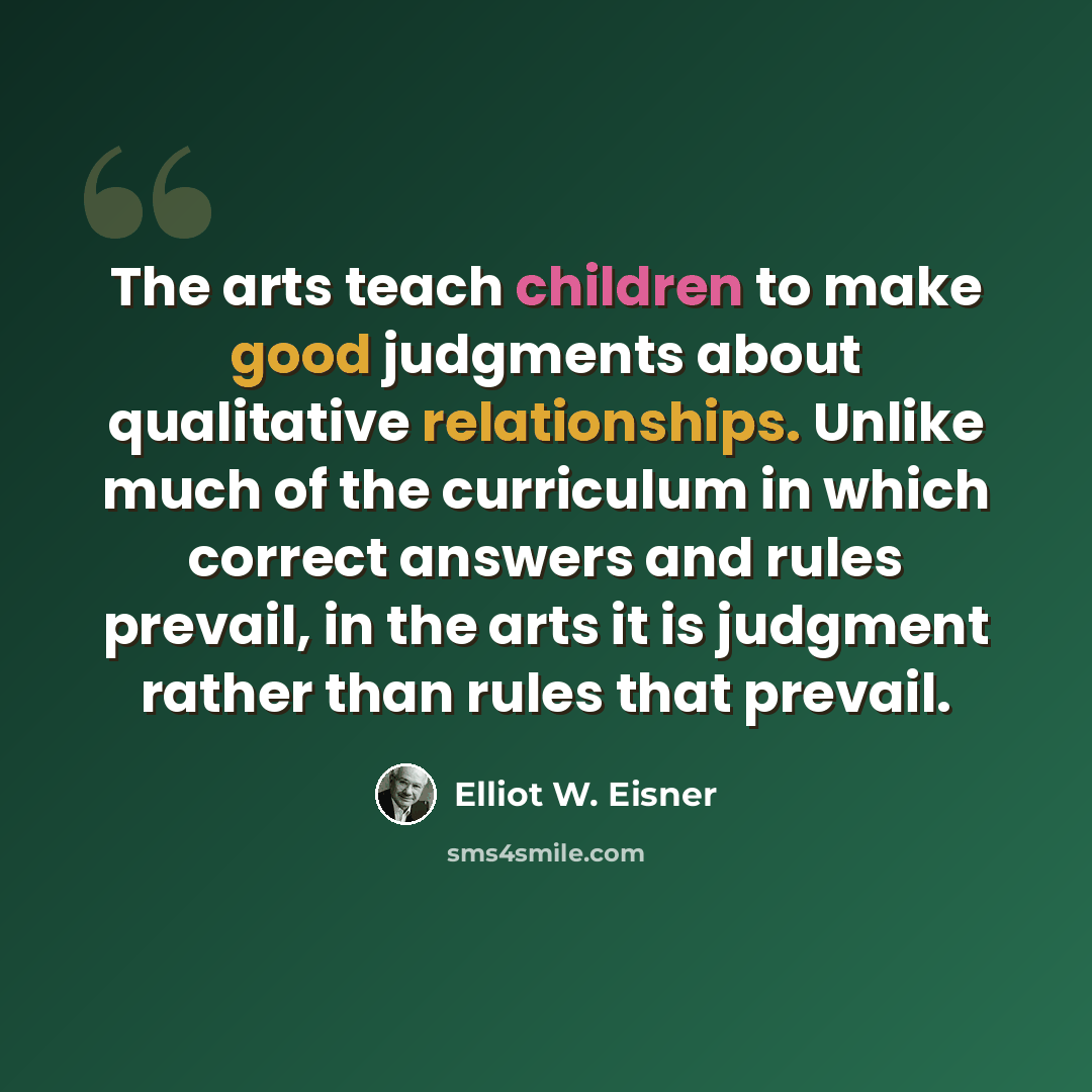 “The arts teach children to make good judgments about qualitative relationships. Unlike much of the curriculum in which correct answers and rules prevail, in the arts it is judgment rather than rules that prevail.” quote by Elliot W. Eisner