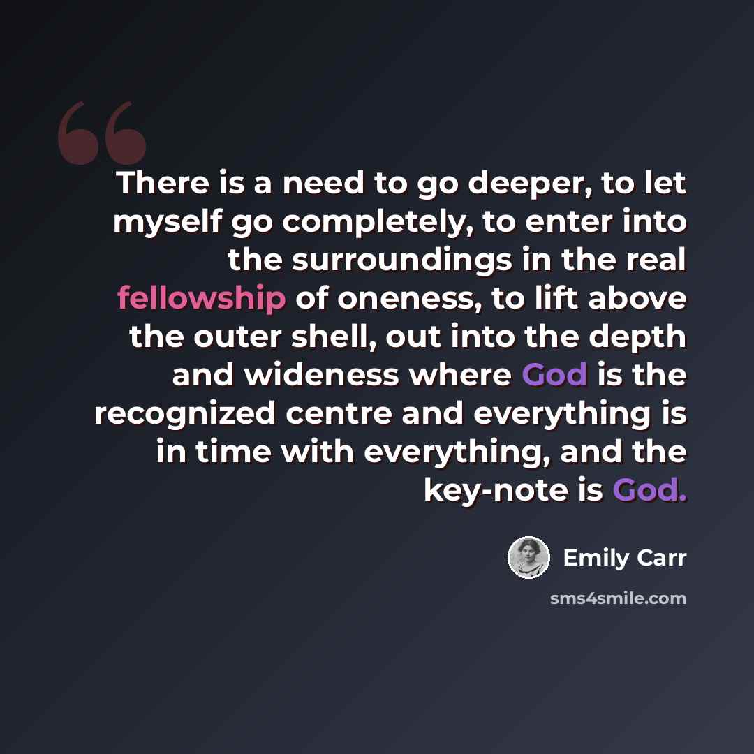 “There is a need to go deeper, to let myself go completely, to enter into the surroundings in the real fellowship of oneness, to lift above the outer shell, out into the depth and wideness where God is the recognized centre and everything is in time with everything, and the key-note is God.” quote by Emily Carr