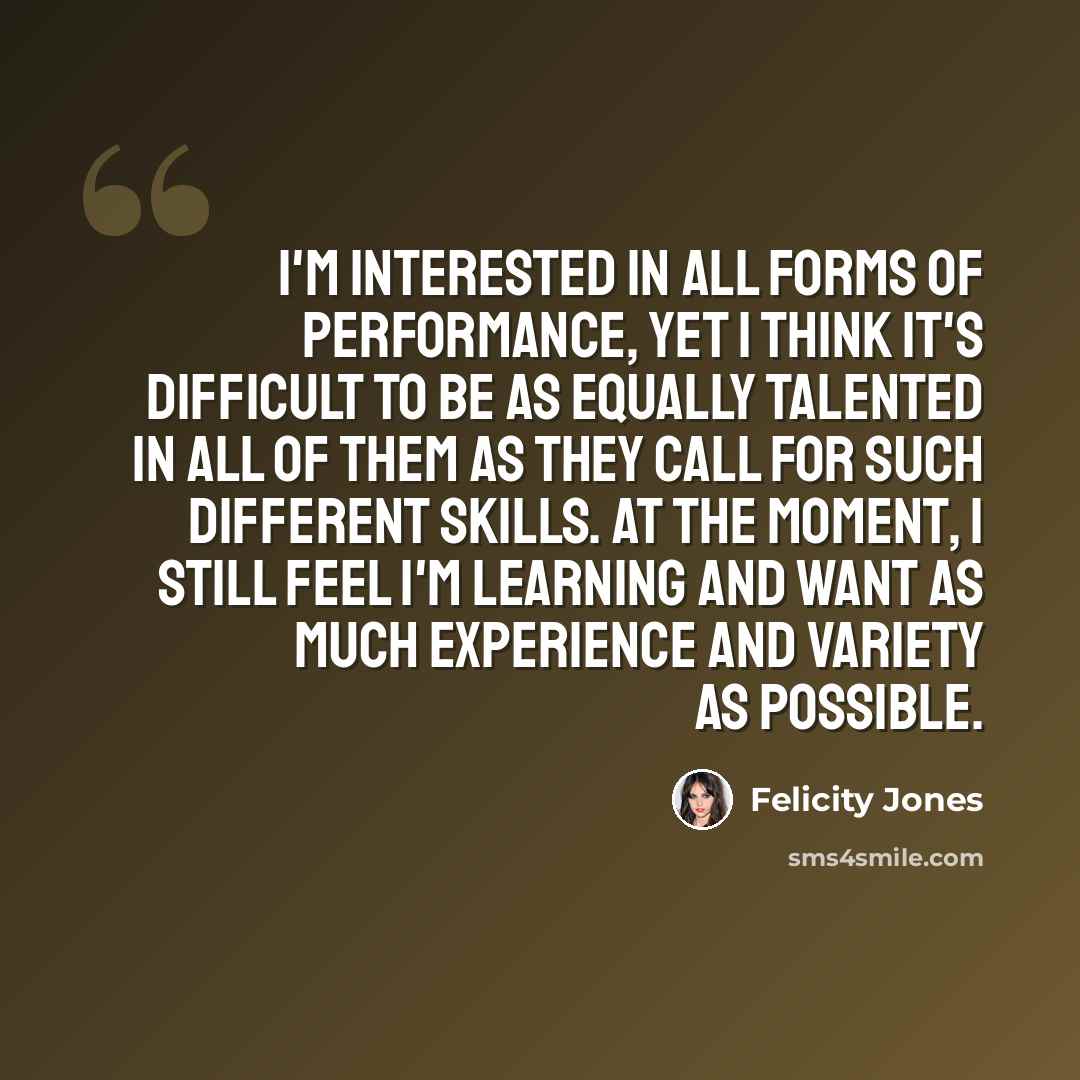 “I'm interested in all forms of performance, yet I think it's difficult to be as equally talented in all of them as they call for such different skills. At the moment, I still feel I'm learning and want as much experience and variety as possible.” quote by Felicity Jones