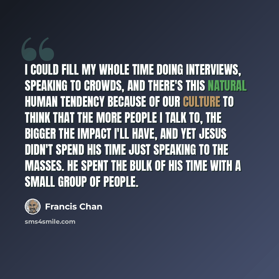 “I could fill my whole time doing interviews, speaking to crowds, and there's this natural human tendency because of our culture to think that the more people I talk to, the bigger the impact I'll have, and yet Jesus didn't spend His time just speaking to the masses. He spent the bulk of his time…” quote by Francis Chan