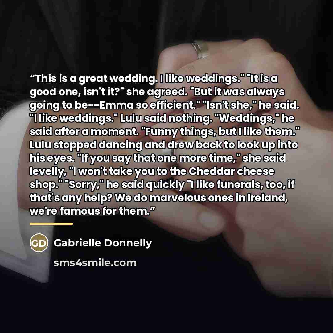 “This is a great wedding. I like weddings." "It is a good one, isn't it?" she agreed. "But it was always going to be--Emma so efficient." "Isn't she," he said. "I like weddings." Lulu said nothing. "Weddings," he said after a moment. "Funny things, but I like them." Lulu stopped dancing and drew…” quote by Gabrielle Donnelly