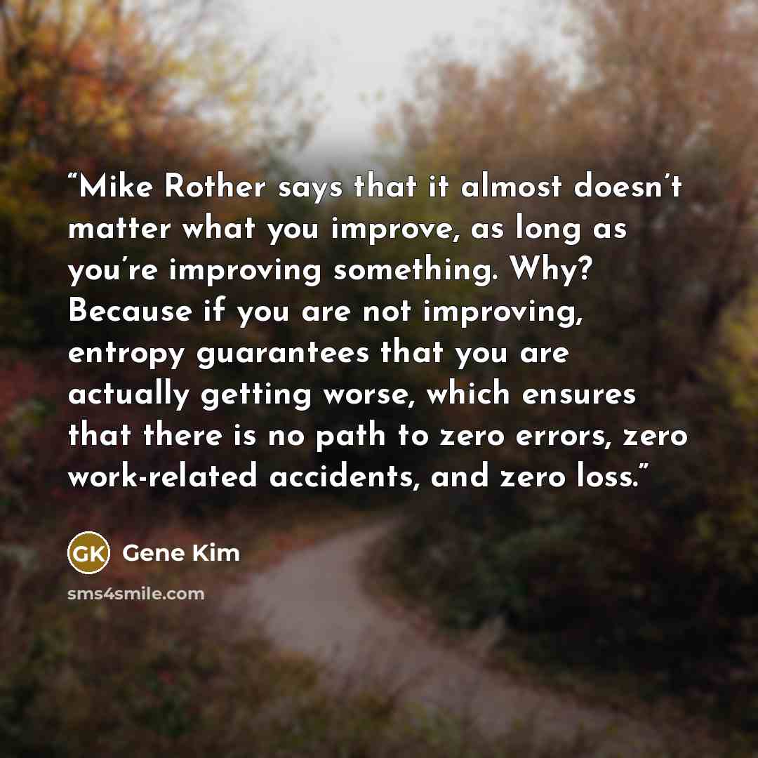 “Mike Rother says that it almost doesn’t matter what you improve, as long as you’re improving something. Why? Because if you are not improving, entropy guarantees that you are actually getting worse, which ensures that there is no path to zero errors, zero work-related accidents, and zero loss.” quote by Gene Kim